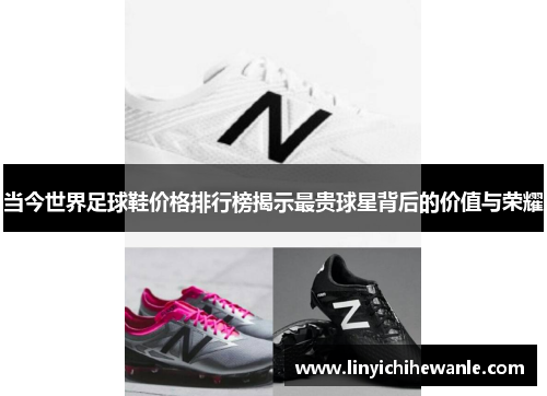 当今世界足球鞋价格排行榜揭示最贵球星背后的价值与荣耀