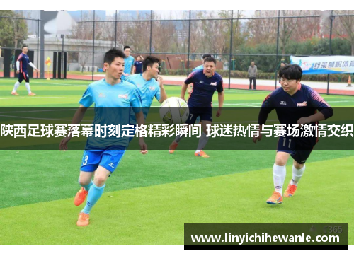 陕西足球赛落幕时刻定格精彩瞬间 球迷热情与赛场激情交织