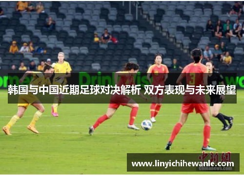 韩国与中国近期足球对决解析 双方表现与未来展望